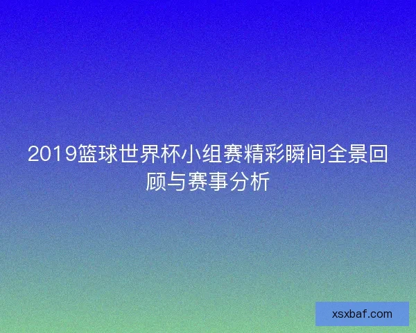 2019篮球世界杯小组赛精彩瞬间全景回顾与赛事分析 2019篮球世界杯小组赛精彩瞬间全景回顾与赛事分析