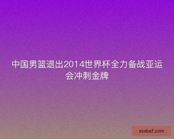 中国男篮退出2014世界杯全力备战亚运会冲刺金牌