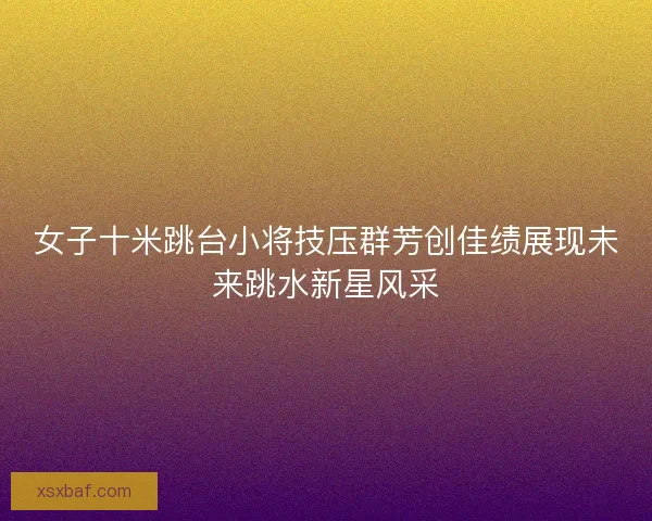 女子十米跳台小将技压群芳创佳绩展现未来跳水新星风采