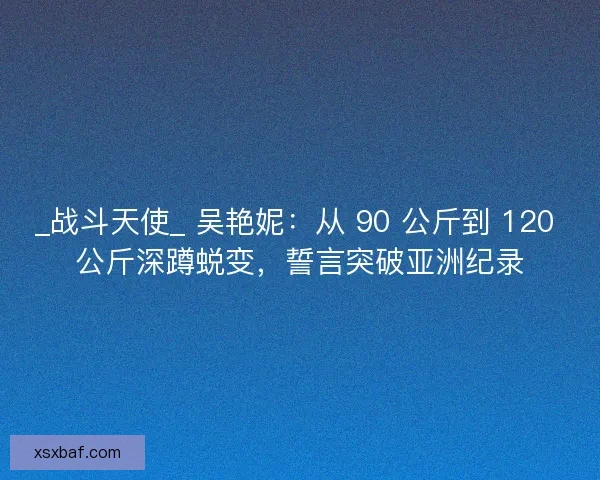 _战斗天使_ 吴艳妮：从 90 公斤到 120 公斤深蹲蜕变，誓言突破亚洲纪录