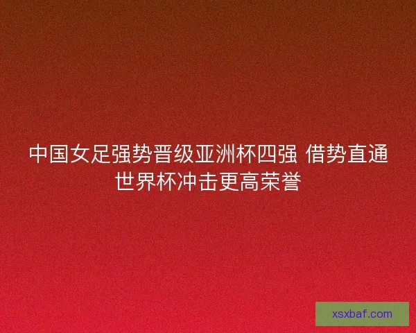 中国女足强势晋级亚洲杯四强 借势直通世界杯冲击更高荣誉
