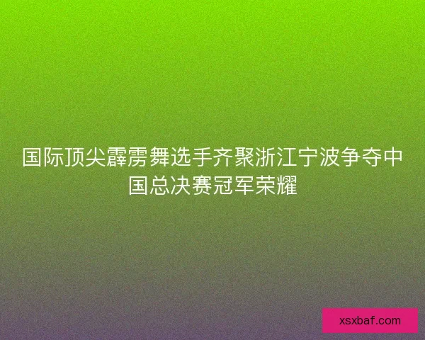 国际顶尖霹雳舞选手齐聚浙江宁波争夺中国总决赛冠军荣耀