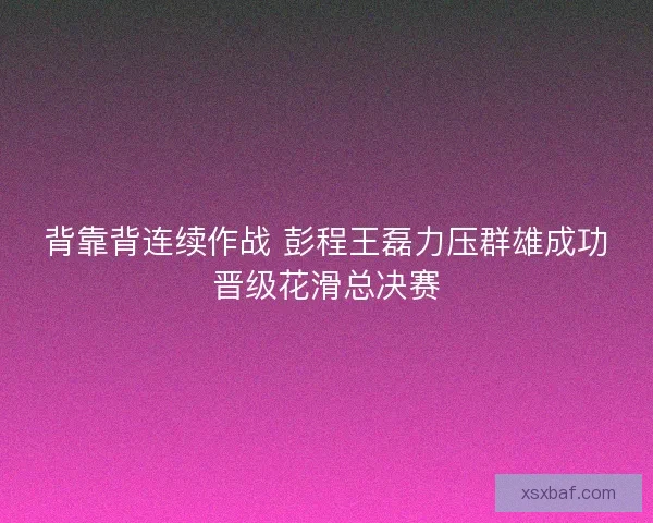 背靠背连续作战 彭程王磊力压群雄成功晋级花滑总决赛