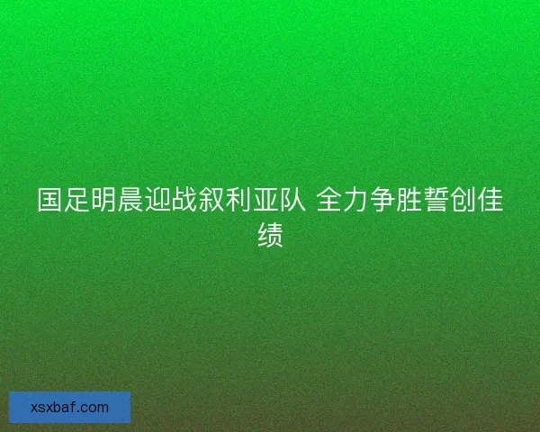 国足明晨迎战叙利亚队 全力争胜誓创佳绩