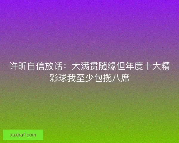 许昕自信放话:大满贯随缘但年度十大精彩球我至少包揽八席 许昕自信放话:大满贯随缘但年度十大精彩球我至少包揽八席