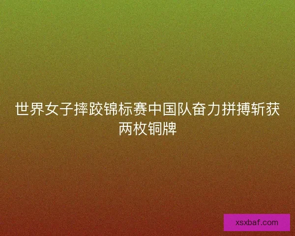 世界女子摔跤锦标赛中国队奋力拼搏斩获两枚铜牌