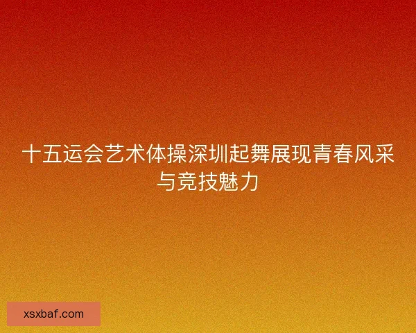 十五运会艺术体操深圳起舞展现青春风采与竞技魅力 十五运会艺术体操深圳起舞展现青春风采与竞技魅力