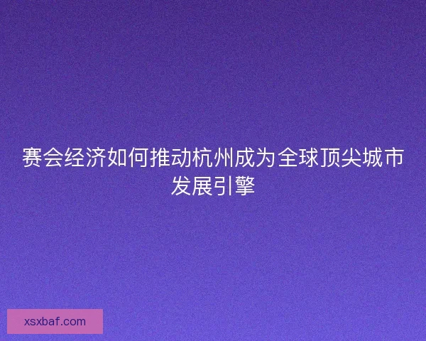 赛会经济如何推动杭州成为全球顶尖城市发展引擎 赛会经济如何推动杭州成为全球顶尖城市发展引擎