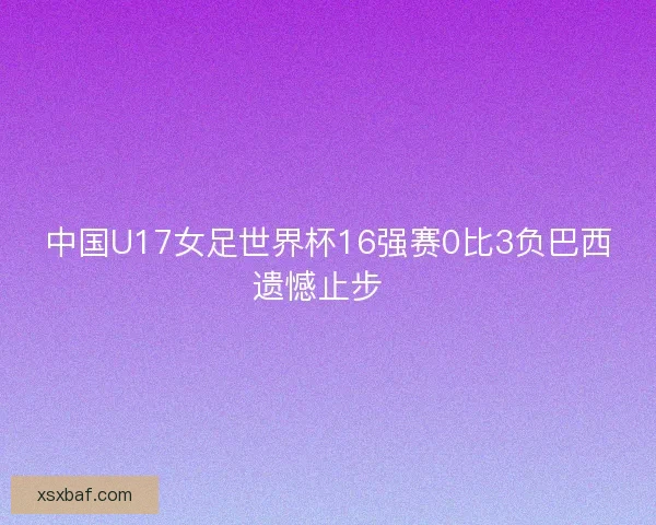 中国U17女足世界杯16强赛0比3负巴西遗憾止步 中国U17女足世界杯16强赛0比3负巴西遗憾止步