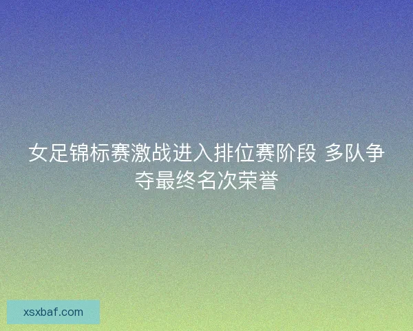 女足锦标赛激战进入排位赛阶段 多队争夺最终名次荣誉 女足锦标赛激战进入排位赛阶段 多队争夺最终名次荣誉