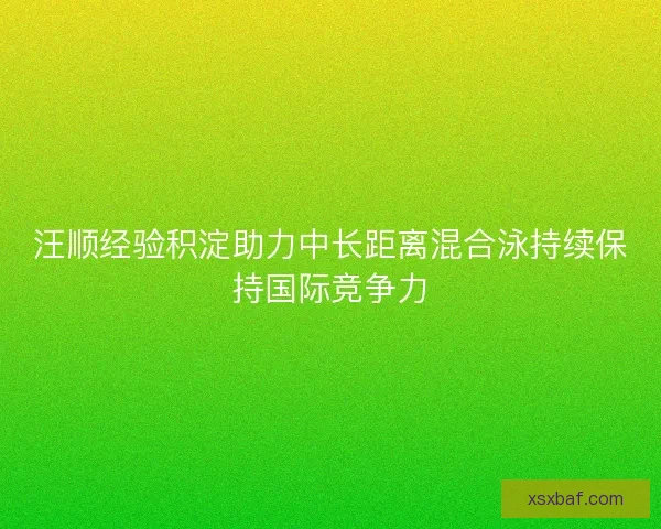 汪顺经验积淀助力中长距离混合泳持续保持国际竞争力 汪顺经验积淀助力中长距离混合泳持续保持国际竞争力
