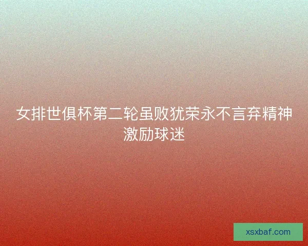 女排世俱杯第二轮虽败犹荣永不言弃精神激励球迷