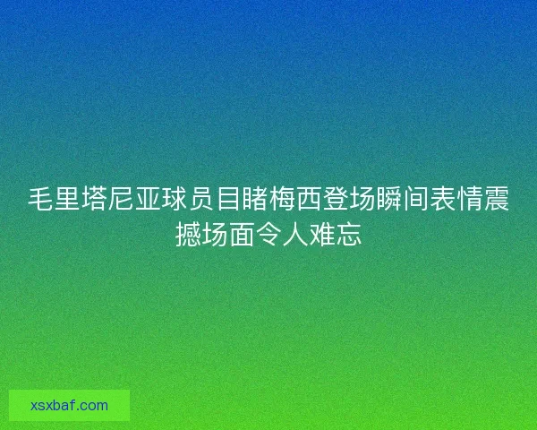 毛里塔尼亚球员目睹梅西登场瞬间表情震撼场面令人难忘