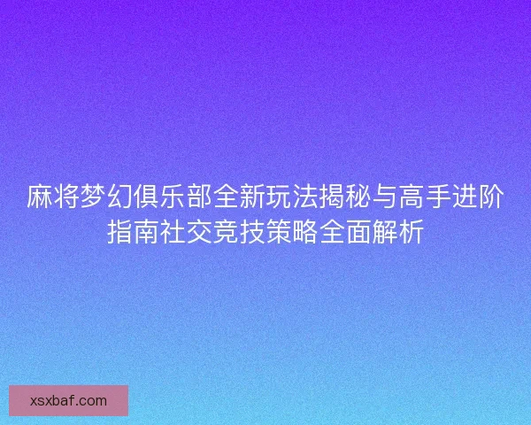 麻将梦幻俱乐部全新玩法揭秘与高手进阶指南社交竞技策略全面解析