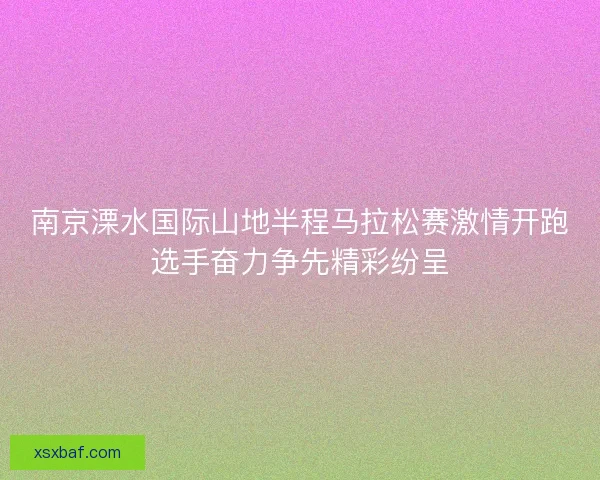 南京溧水国际山地半程马拉松赛激情开跑选手奋力争先精彩纷呈 南京溧水国际山地半程马拉松赛激情开跑选手奋力争先精彩纷呈